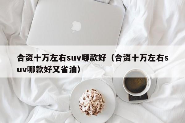 合资十万左右suv哪款好（合资十万左右suv哪款好又省油）