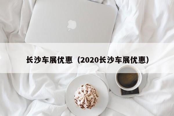 长沙车展优惠（2020长沙车展优惠）