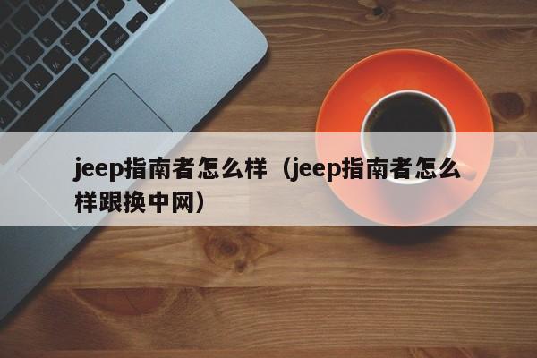 jeep指南者怎么样（jeep指南者怎么样跟换中网）